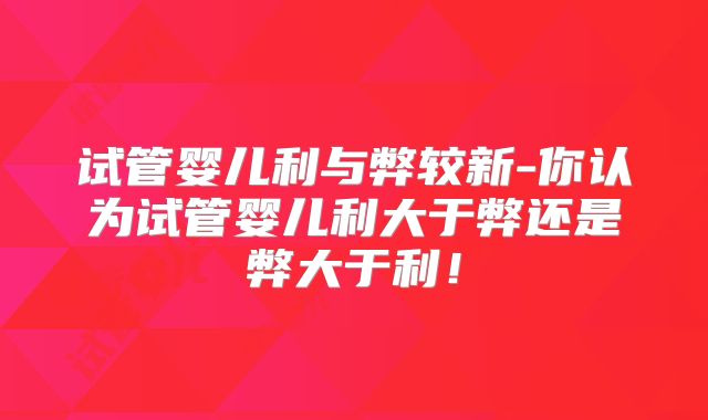 试管婴儿利与弊较新-你认为试管婴儿利大于弊还是弊大于利!