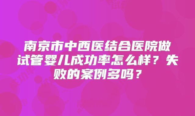 南京市中西医结合医院做试管婴儿成功率怎么样？失败的案例多吗？
