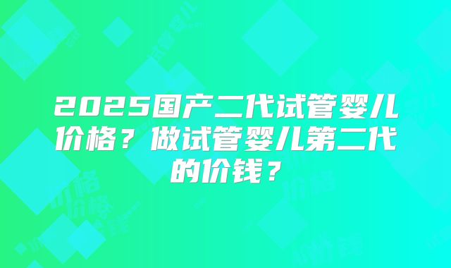 2025国产二代试管婴儿价格？做试管婴儿第二代的价钱？