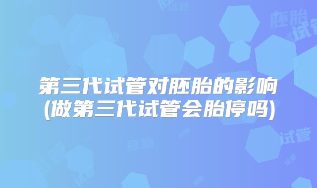 第三代试管对胚胎的影响(做第三代试管会胎停吗)