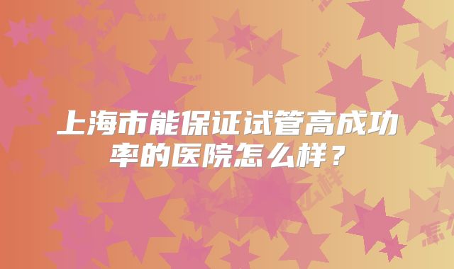 上海市能保证试管高成功率的医院怎么样？