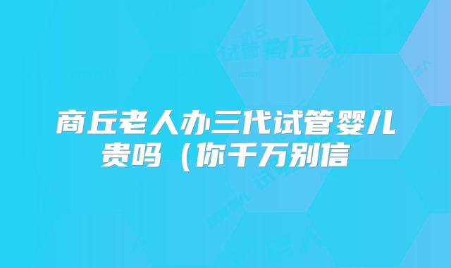 商丘老人办三代试管婴儿贵吗（你千万别信
