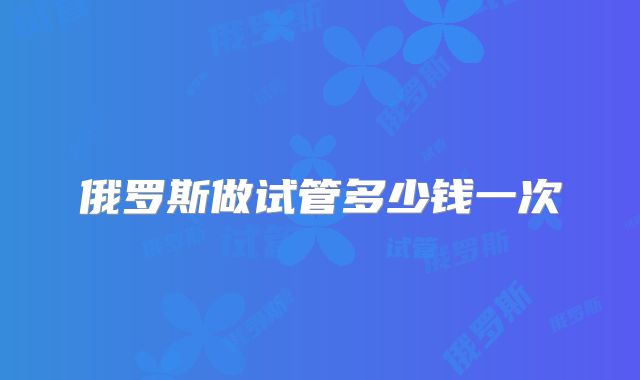 俄罗斯做试管多少钱一次