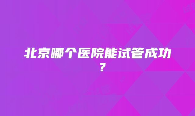 北京哪个医院能试管成功 ?