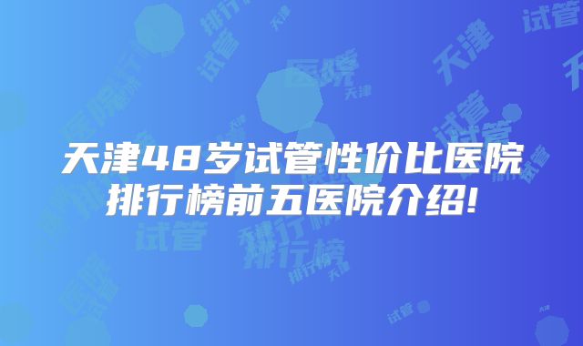 天津48岁试管性价比医院排行榜前五医院介绍!