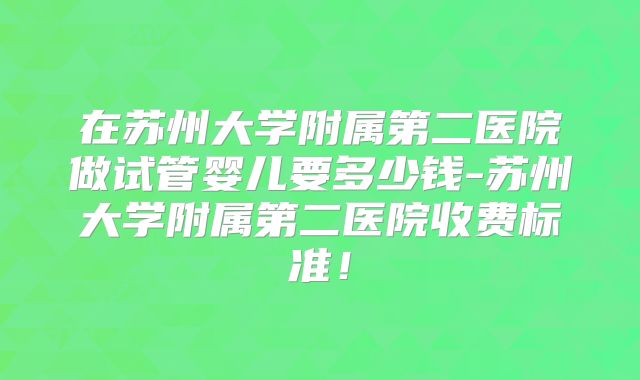 在苏州大学附属第二医院做试管婴儿要多少钱-苏州大学附属第二医院收费标准！