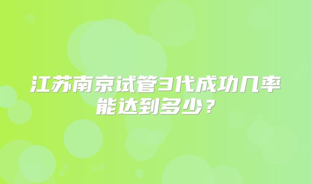 江苏南京试管3代成功几率能达到多少?