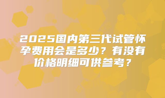 2025国内第三代试管怀孕费用会是多少？有没有价格明细可供参考？