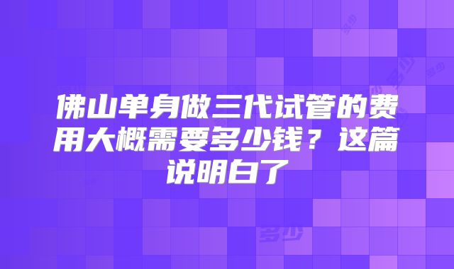 佛山单身做三代试管的费用大概需要多少钱?这篇说明白了