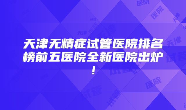 天津无精症试管医院排名榜前五医院全新医院出炉!