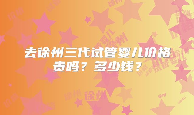 去徐州三代试管婴儿价格贵吗？多少钱？