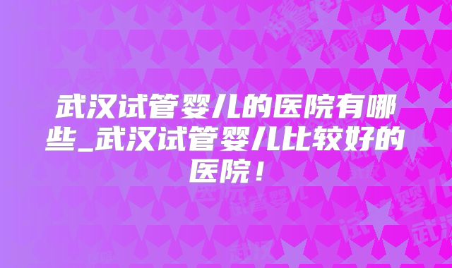 武汉试管婴儿的医院有哪些_武汉试管婴儿比较好的医院！