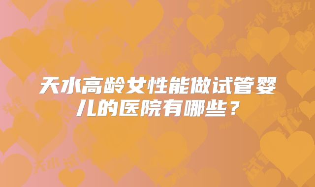 天水高龄女性能做试管婴儿的医院有哪些?