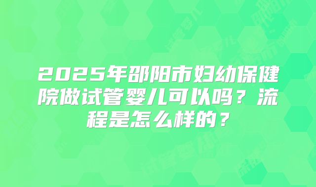 2025年邵阳市妇幼保健院做试管婴儿可以吗？流程是怎么样的？