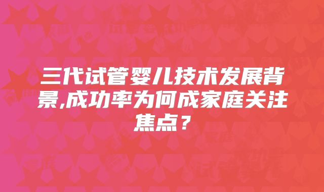 三代试管婴儿技术发展背景,成功率为何成家庭关注焦点？