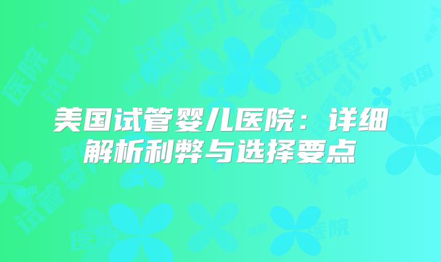 美国试管婴儿医院:详细解析利弊与选择要点