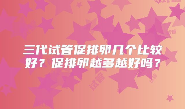 三代试管促排卵几个比较好？促排卵越多越好吗？