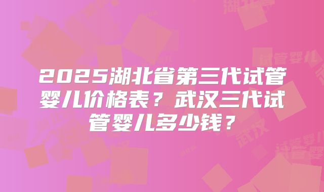 2025湖北省第三代试管婴儿价格表？武汉三代试管婴儿多少钱？