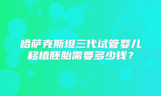 哈萨克斯坦三代试管婴儿移植胚胎需要多少钱？