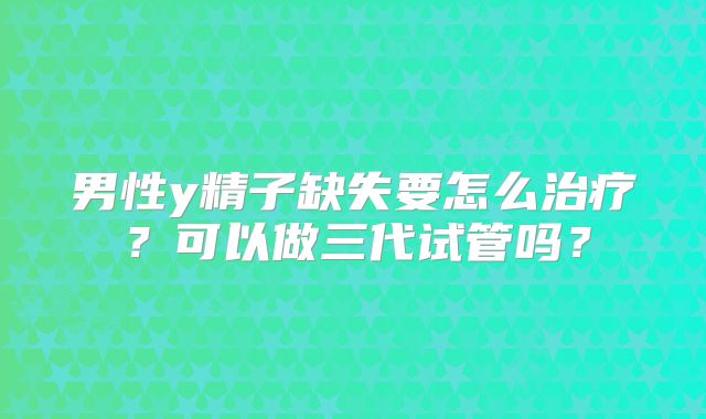 男性y精子缺失要怎么治疗?可以做三代试管吗?