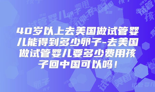 40岁以上去美国做试管婴儿能得到多少卵子-去美国做试管婴儿要多少费用孩子回中国可以吗！