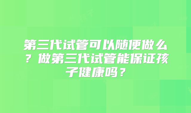 第三代试管可以随便做么?做第三代试管能保证孩子健康吗?