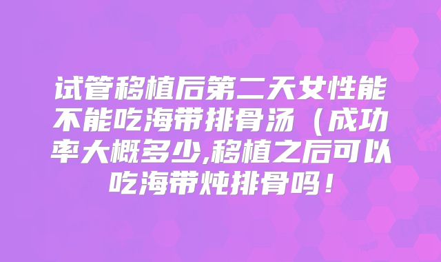 试管移植后第二天女性能不能吃海带排骨汤(成功率大概多少,移植之后可以吃海带炖排骨吗!