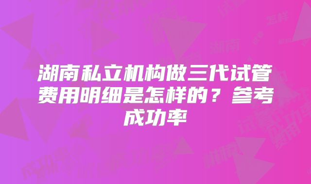 湖南私立机构做三代试管费用明细是怎样的？参考成功率