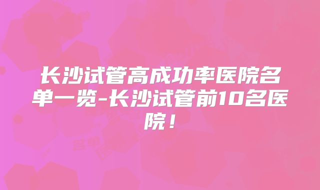 长沙试管高成功率医院名单一览-长沙试管前10名医院！