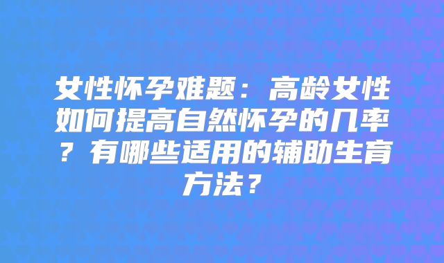 女性怀孕难题：高龄女性如何提高自然怀孕的几率？有哪些适用的辅助生育方法？