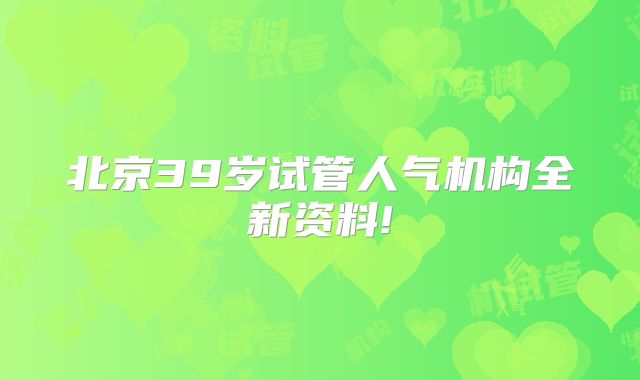 北京39岁试管人气机构全新资料!