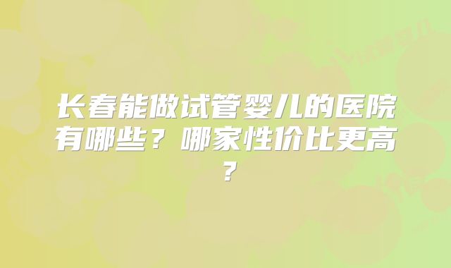 长春能做试管婴儿的医院有哪些？哪家性价比更高？