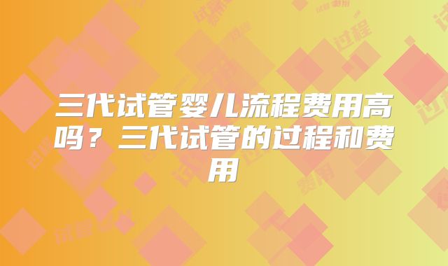三代试管婴儿流程费用高吗？三代试管的过程和费用