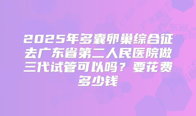 2025年多囊卵巢综合征去广东省第二人民医院做三代试管可以吗？要花费多少钱