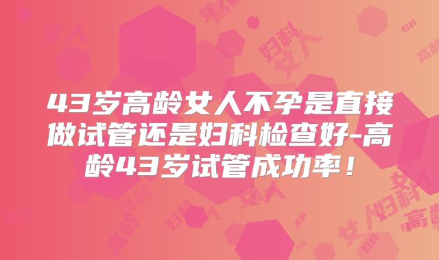 43岁高龄女人不孕是直接做试管还是妇科检查好-高龄43岁试管成功率!