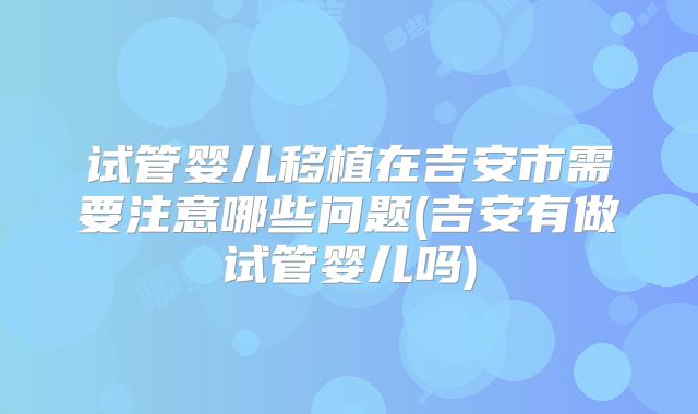 试管婴儿移植在吉安市需要注意哪些问题(吉安有做试管婴儿吗)