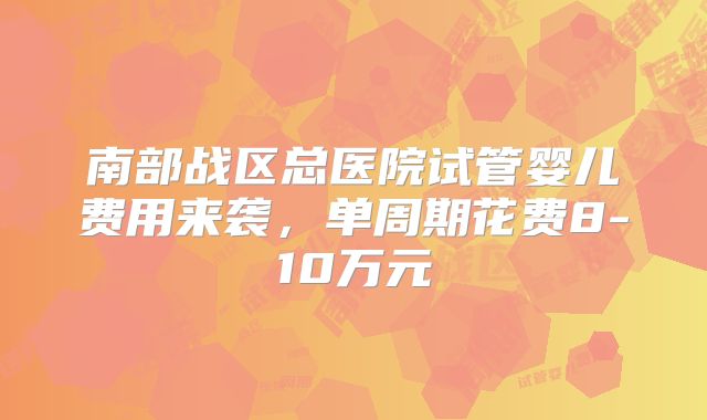 南部战区总医院试管婴儿费用来袭，单周期花费8-10万元