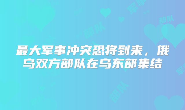 最大军事冲突恐将到来，俄乌双方部队在乌东部集结