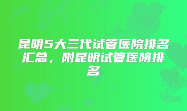 昆明5大三代试管医院排名汇总，附昆明试管医院排名