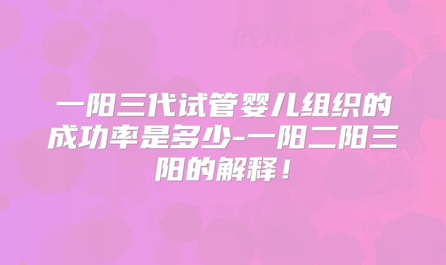一阳三代试管婴儿组织的成功率是多少-一阳二阳三阳的解释!