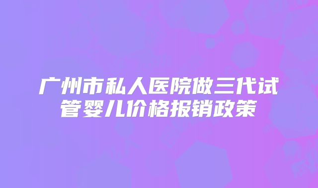 广州市私人医院做三代试管婴儿价格报销政策