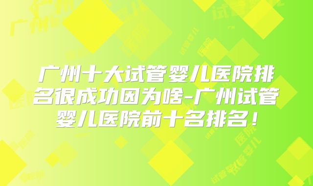 广州十大试管婴儿医院排名很成功因为啥-广州试管婴儿医院前十名排名！
