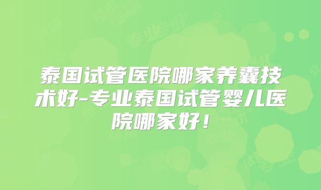泰国试管医院哪家养囊技术好-专业泰国试管婴儿医院哪家好！