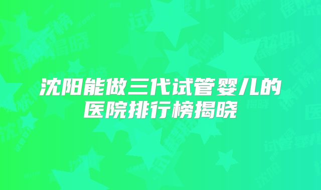 沈阳能做三代试管婴儿的医院排行榜揭晓