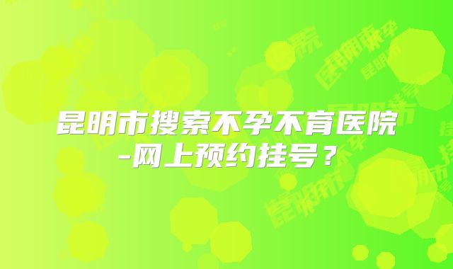 昆明市搜索不孕不育医院-网上预约挂号？