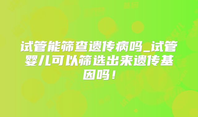 试管能筛查遗传病吗_试管婴儿可以筛选出来遗传基因吗！