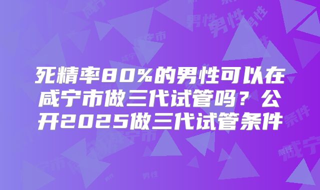 死精率80%的男性可以在咸宁市做三代试管吗？公开2025做三代试管条件