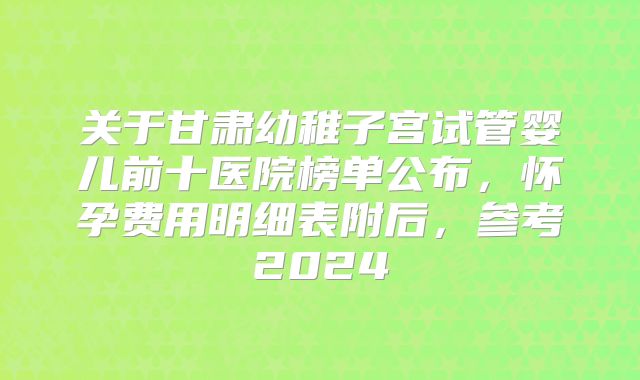 关于甘肃幼稚子宫试管婴儿前十医院榜单公布,怀孕费用明细表附后,参考2024