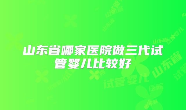 山东省哪家医院做三代试管婴儿比较好