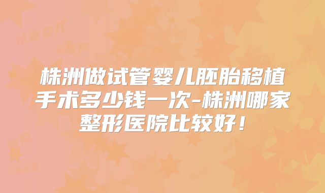 株洲做试管婴儿胚胎移植手术多少钱一次-株洲哪家整形医院比较好！
